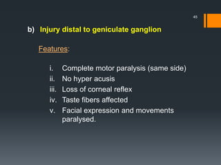 b) Injury distal to geniculate ganglion
Features:
i. Complete motor paralysis (same side)
ii. No hyper acusis
iii. Loss of corneal reflex
iv. Taste fibers affected
v. Facial expression and movements
paralysed.
45
 