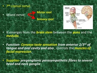 • 7th cranial nerve
• Mixed nerve
• It emerges from the brain stem between the pons and the
medulla.
• Function- Conveys taste sensation from anterior 2/3rd of
tongue and oral cavity and also , controls the muscles of
facial expression.
• Supplies- preganglionic parasympathetic fibres to several
head and neck ganglia
5
Sensory root
Motor root
 