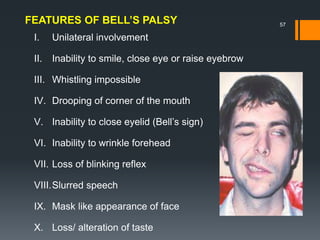 I. Unilateral involvement
II. Inability to smile, close eye or raise eyebrow
III. Whistling impossible
IV. Drooping of corner of the mouth
V. Inability to close eyelid (Bell’s sign)
VI. Inability to wrinkle forehead
VII. Loss of blinking reflex
VIII.Slurred speech
IX. Mask like appearance of face
X. Loss/ alteration of taste
FEATURES OF BELL’S PALSY 57
 