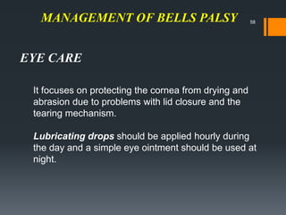 MANAGEMENT OF BELLS PALSY
It focuses on protecting the cornea from drying and
abrasion due to problems with lid closure and the
tearing mechanism.
Lubricating drops should be applied hourly during
the day and a simple eye ointment should be used at
night.
EYE CARE
58
 
