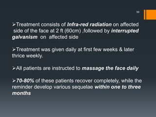 Treatment consists of Infra-red radiation on affected
side of the face at 2 ft (60cm) ,followed by interrupted
galvanism on affected side
Treatment was given daily at first few weeks & later
thrice weekly.
All patients are instructed to massage the face daily
70-80% of these patients recover completely, while the
reminder develop various sequelae within one to three
months
59
 