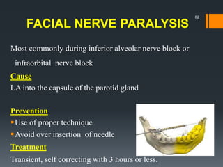 FACIAL NERVE PARALYSIS
Most commonly during inferior alveolar nerve block or
infraorbital nerve block
Cause
LA into the capsule of the parotid gland
Prevention
Use of proper technique
Avoid over insertion of needle
Treatment
Transient, self correcting with 3 hours or less.
62
 