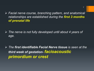  Facial nerve course, branching pattern, and anatomical
relationships are established during the first 3 months
of prenatal life
 The nerve is not fully developed until about 4 years of
age.
 The first identifiable Facial Nerve tissue is seen at the
third week of gestation- facioacoustic
primordium or crest
7
 