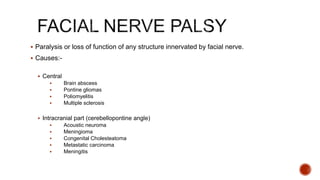  Paralysis or loss of function of any structure innervated by facial nerve.
 Causes:-
 Central
 Brain abscess
 Pontine gliomas
 Poliomyelitis
 Multiple sclerosis
 Intracranial part (cerebellopontine angle)
 Acoustic neuroma
 Meningioma
 Congenital Cholesteatoma
 Metastatic carcinoma
 Meningitis
 