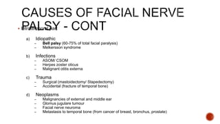  Intratemporal part
a) Idiopathic
– Bell palsy (60-75% of total facial paralysis)
– Melkersson syndrome
b) Infections
– ASOM/ CSOM
– Herpes zoster oticus
– Malignant otitis externa
c) Trauma
– Surgical (mastoidectomy/ Stapedectomy)
– Accidental (fracture of temporal bone)
d) Neoplasms
– Malignancies of external and middle ear
– Glomus jugulare tumour
– Facial nerve neuroma
– Metastasis to temporal bone (from cancer of breast, bronchus, prostate)
 