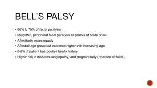  60% to 75% of facial paralysis
 Idiopathic, peripheral facial paralysis or paresis of acute onset
 Affect both sexes equally
 Affect all age group but incidence higher with increasing age
 6-8% of patient has positive family history
 Higher risk in diabetics (angiopathy) and pregnant lady (retention of fluids)
 