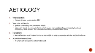 1. Viral infection
 herpes simplex, herpes zoster, EBV
2. Vascular ischemia
 primary (induced by cold, emotional stress)
 secondary (result of primary ischemia which causes increased capillary permeability leading to
exudation of fluid, oedema and compression of microcirculation of the nerve.
3. Hereditary
 Narrow fallopian canal (makes the nerve susceptible to early compression with the slightest oedema)
4. Autoimmune disorder
 T-lymphocyte changes have been observed.
 