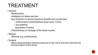  General
Reassurance
Analgesics to relieve ear pain
Eye protection to prevent exposure keratitis and corneal ulcer
- artificial tears (methylcellulose drops every 1-2hrs)
- eye paddling
-spectacles if outdoor
Physiotherapy or massage of the facial muscles
 Medical
Steroids (e.g. prednisolone)
 Surgical
Nerve decompression (relieves pressure on the nerve and thus improves the
microcirculation of the nerve)
 