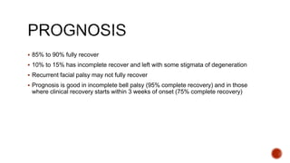  85% to 90% fully recover
 10% to 15% has incomplete recover and left with some stigmata of degeneration
 Recurrent facial palsy may not fully recover
 Prognosis is good in incomplete bell palsy (95% complete recovery) and in those
where clinical recovery starts within 3 weeks of onset (75% complete recovery)
 