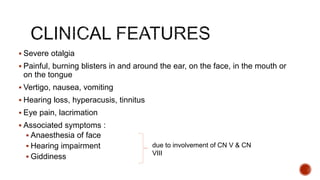  Severe otalgia
 Painful, burning blisters in and around the ear, on the face, in the mouth or
on the tongue
 Vertigo, nausea, vomiting
 Hearing loss, hyperacusis, tinnitus
 Eye pain, lacrimation
 Associated symptoms :
 Anaesthesia of face
 Hearing impairment
 Giddiness
due to involvement of CN V & CN
VIII
 