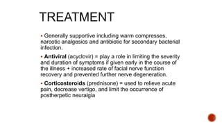  Generally supportive including warm compresses,
narcotic analgesics and antibiotic for secondary bacterial
infection.
 Antiviral (acyclovir) = play a role in limiting the severity
and duration of symptoms if given early in the course of
the illness + increased rate of facial nerve function
recovery and prevented further nerve degeneration.
 Corticosteroids (prednisone) = used to relieve acute
pain, decrease vertigo, and limit the occurrence of
postherpetic neuralgia
 