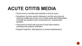  Facial nerve is normally well protected in its bony canal.
 Sometimes, the bony canal is dehiscent, and the nerve lies just
under the middle ear mucosa. It is in these cases that inflammation
of middle ear spreads to epi- and perineurium, causing facial
paralysis.
 Facial nerve function fully recovers if acute otitis media is
controlled with systemic antibiotics.
 Surgical Treatment : Myringotomy or cortical mastoidectomy
 