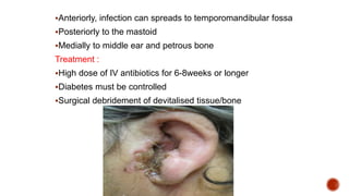 Anteriorly, infection can spreads to temporomandibular fossa
Posteriorly to the mastoid
Medially to middle ear and petrous bone
Treatment :
High dose of IV antibiotics for 6-8weeks or longer
Diabetes must be controlled
Surgical debridement of devitalised tissue/bone
 