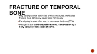  May be longitudinal, transverse or mixed fractures. Transverse
fracture more commonly cause facial nerve palsy
 Facial palsy is more often seen in transverse fractures (50%)
 Paralysis is due to intraneural hematoma, compression by a
bony spicule or transection of nerve.
 