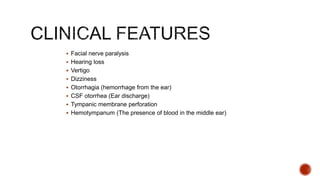  Facial nerve paralysis
 Hearing loss
 Vertigo
 Dizziness
 Otorrhagia (hemorrhage from the ear)
 CSF otorrhea (Ear discharge)
 Tympanic membrane perforation
 Hemotympanum (The presence of blood in the middle ear)
 