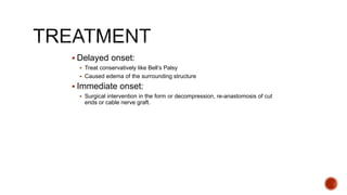  Delayed onset:
 Treat conservatively like Bell’s Palsy
 Caused edema of the surrounding structure
 Immediate onset:
 Surgical intervention in the form or decompression, re-anastomosis of cut
ends or cable nerve graft.
 