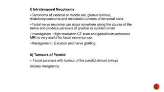 i) Intratemporal Neoplasms
Carcinoma of external or middle ear, glomus tumour,
rhabdomyosarcoma and metastatic tumours of temporal bone.
Facial nerve neuroma can occur anywhere along the course of the
nerve and produce paralysis of gradual or sudden onset
Investigation : High resolution CT scan and gadolinium-enhanced
MRI is very useful for facial nerve tumour
Management : Excision and nerve grafting
ii) Tumours of Parotid
 Facial paralysis with tumour of the parotid almost always
implies malignancy
 