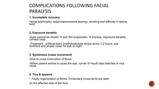 1. Incomplete recovery
facial asymmetry, epiphora(excessive tearing), drooling and difficulty in taking
food
2. Exposure keratitis
eyes cannot be closed  tear film evaporates  dryness, exposure keratitis,
corneal ulcer
Treatment : artificial tears (methylcellulose drops) every 1-2 hours, eye
ointment and proper cover for eye at night
3. Synkinesis (mass movement)
Due to cross innervation of fibres
When patient wishes to close the eye, corner of mouth also twitches or vice
versa
4. Tics & spasms
 Faulty regeneration of fibres. Involuntary movements are seen
on the affected side of the face .
 