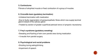 5. Contractures
Fibrosis of atrophied muscle or fixed contraction of a group of muscles
6. Crocodile tears (gustatory lacrimation)
Unilateral lacrimation with mastication
Due to faulty regeneration of parasympathetic fibres which now supply lacrimal
gland instead of the salivary gland
Treated by section of greater superficial petrosal nerve or tympanic neurectomy
7. Frey’s syndrome (gustatory sweating)
Sweating and flushing of skin over parotid area during mastication
 It results from parotid surgery
8. Psychological and social problems
Drooling during eating/drinking
Impairment of speech
 