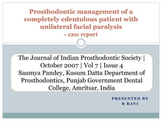 P R E S E N T E D B Y
B R A V I
Prosthodontic management of a
completely edentulous patient with
unilateral facial paralysis
- case report
The Journal of Indian Prosthodontic Society |
October 2007 | Vol 7 | Issue 4
Saumya Pandey, Kusum Datta Department of
Prosthodontics, Punjab Government Dental
College, Amritsar, India
 