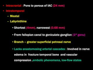 • Intracranial : Pons to porous of IAC (24 mm)
• Intratemporal
– Meatal
– Labyrinthine
•Shortest (4mm), narrowest (0.68 mm)
•From fallopian canal to geniculate ganglion (1st genu)
•Branch – greater superficial petrosal nerve
•Lacks anastomosing arterial cascades : Involved in nerve
edema in fracture temporal bone and vascular
compression ,embolic phenomena, low-flow states
 