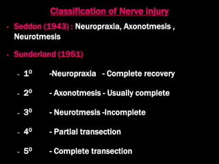 Classification of Nerve injury
• Seddon (1943) : Neuropraxia, Axonotmesis ,
Neurotmesis
• Sunderland (1951)
– 10 -Neuropraxia - Complete recovery
– 20 - Axonotmesis - Usually complete
– 30 - Neurotmesis -Incomplete
– 40 - Partial transection
– 50 - Complete transection
 
