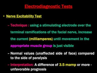 Electrodiagnostic Tests
• Nerve Excitability Test
– Technique : using a stimulating electrode over the
terminal ramifications of the facial nerve, increase
the current (milliamperes) until movement in the
appropriate muscle group is just visible
– Normal values (unaffected side of face) compared
to the side of paralysis
– Interpretation: A difference of 3.5 mamp or more -
unfavorable prognosis
 