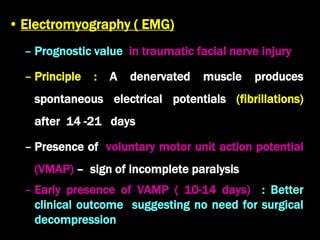 • Electromyography ( EMG)
– Prognostic value in traumatic facial nerve injury
– Principle : A denervated muscle produces
spontaneous electrical potentials (fibrillations)
after 14 -21 days
– Presence of voluntary motor unit action potential
(VMAP) – sign of incomplete paralysis
– Early presence of VAMP ( 10-14 days) : Better
clinical outcome suggesting no need for surgical
decompression
 