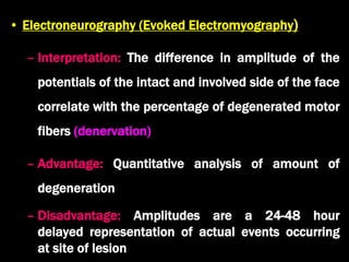 • Electroneurography (Evoked Electromyography)
– Interpretation: The difference in amplitude of the
potentials of the intact and involved side of the face
correlate with the percentage of degenerated motor
fibers (denervation)
– Advantage: Quantitative analysis of amount of
degeneration
– Disadvantage: Amplitudes are a 24-48 hour
delayed representation of actual events occurring
at site of lesion
 