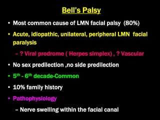 Bell’s Palsy
• Most common cause of LMN facial palsy (80%)
• Acute, idiopathic, unilateral, peripheral LMN facial
paralysis
– ? Viral prodrome ( Herpes simplex) , ? Vascular
• No sex predilection ,no side predilection
• 5th - 6th decade-Common
• 10% family history
• Pathophysiology
– Nerve swelling within the facial canal
 