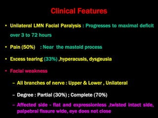 Clinical Features
• Unilateral LMN Facial Paralysis : Progresses to maximal deficit
over 3 to 72 hours
• Pain (50%) : Near the mastoid process
• Excess tearing (33%) ,hyperacusis, dysgeusia
• Facial weakness
– All branches of nerve : Upper & Lower , Unilateral
– Degree : Partial (30%) ; Complete (70%)
– Affected side - flat and expressionless ,twisted intact side,
palpebral fissure wide, eye does not close
 