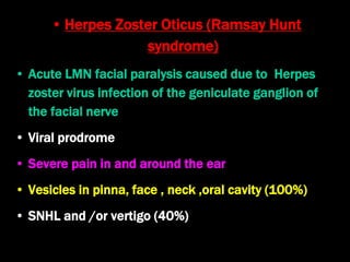 • Herpes Zoster Oticus (Ramsay Hunt
syndrome)
• Acute LMN facial paralysis caused due to Herpes
zoster virus infection of the geniculate ganglion of
the facial nerve
• Viral prodrome
• Severe pain in and around the ear
• Vesicles in pinna, face , neck ,oral cavity (100%)
• SNHL and /or vertigo (40%)
 