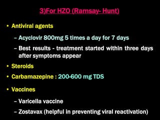 3)For HZO (Ramsay- Hunt)
• Antiviral agents
– Acyclovir 800mg 5 times a day for 7 days
– Best results - treatment started within three days
after symptoms appear
• Steroids
• Carbamazepine : 200-600 mg TDS
• Vaccines
– Varicella vaccine
– Zostavax (helpful in preventing viral reactivation)
 