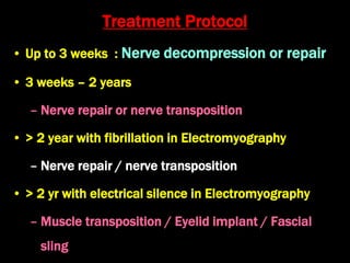 Treatment Protocol
• Up to 3 weeks : Nerve decompression or repair
• 3 weeks – 2 years
– Nerve repair or nerve transposition
• > 2 year with fibrillation in Electromyography
– Nerve repair / nerve transposition
• > 2 yr with electrical silence in Electromyography
– Muscle transposition / Eyelid implant / Fascial
sling
 