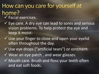  Facial exercises. 
 Eye care. A dry eye can lead to sores and serious 
vision problems. To help protect the eye and 
keep it moist: 
 Use your finger to close and open your eyelid 
often throughout the day. 
 Use eye drops ("artificial tears") or ointment. 
Wear an eye patch , and wear glasses. 
 Mouth care. Brush and floss your teeth often 
and eat soft foods. 
 