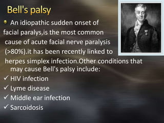 An idiopathic sudden onset of 
facial paralys,is the most common 
cause of acute facial nerve paralysis 
(>80%).it has been recently linked to 
herpes simplex infection.Other conditions that 
may cause Bell's palsy include: 
 HIV infection 
 Lyme disease 
 Middle ear infection 
 Sarcoidosis 
 