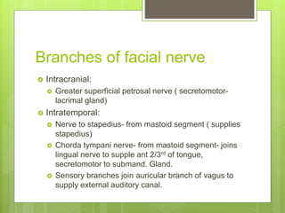Branches of facial nerve
 Intracranial:
 Greater superficial petrosal nerve ( secretomotor-
lacrimal gland)
 Intratemporal:
 Nerve to stapedius- from mastoid segment ( supplies
stapedius)
 Chorda tympani nerve- from mastoid segment- joins
lingual nerve to supple ant 2/3rd of tongue,
secretomotor to submand. Gland.
 Sensory branches join auricular branch of vagus to
supply external auditory canal.
 
