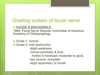 Grading system of facial nerve
 HOUSE & BRACKMAN’S:
1984- Facial Nerve Disorder Committee of American
Academy of Otolaryngology
 Grade 1: normal
 Grade 2: mild dysfunction
slight weakness
normal symmetry & tone
motion in forehead- moderate to good,
eye closure- complete
slight asymmetry of mouth
 