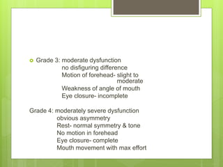  Grade 3: moderate dysfunction
no disfiguring difference
Motion of forehead- slight to
moderate
Weakness of angle of mouth
Eye closure- incomplete
Grade 4: moderately severe dysfunction
obvious asymmetry
Rest- normal symmetry & tone
No motion in forehead
Eye closure- complete
Mouth movement with max effort
 