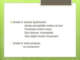  Grade 5: severe dysfunction
barely perceptible motion at rest
Forehead motion-none
Eye closure- incomplete
Very slight mouth movement
o Grade 6: total paralysis
no movement
 