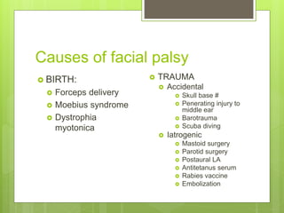 Causes of facial palsy
 BIRTH:
 Forceps delivery
 Moebius syndrome
 Dystrophia
myotonica
 TRAUMA
 Accidental
 Skull base #
 Penerating injury to
middle ear
 Barotrauma
 Scuba diving
 Iatrogenic
 Mastoid surgery
 Parotid surgery
 Postaural LA
 Antitetanus serum
 Rabies vaccine
 Embolization
 