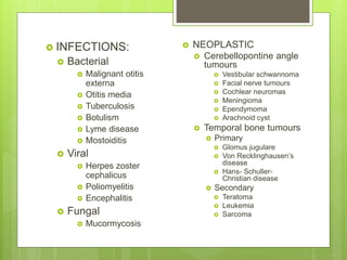  INFECTIONS:
 Bacterial
 Malignant otitis
externa
 Otitis media
 Tuberculosis
 Botulism
 Lyme disease
 Mostoiditis
 Viral
 Herpes zoster
cephalicus
 Poliomyelitis
 Encephalitis
 Fungal
 Mucormycosis
 NEOPLASTIC
 Cerebellopontine angle
tumours
 Vestibular schwannoma
 Facial nerve tumours
 Cochlear neuromas
 Meningioma
 Ependymoma
 Arachnoid cyst
 Temporal bone tumours
 Primary
 Glomus jugulare
 Von Recklinghausen’s
disease
 Hans- Schuller-
Christian disease
 Secondary
 Teratoma
 Leukemia
 Sarcoma
 