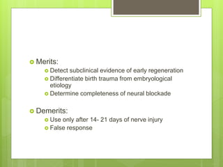  Merits:
 Detect subclinical evidence of early regeneration
 Differentiate birth trauma from embryological
etiology
 Determine completeness of neural blockade
 Demerits:
 Use only after 14- 21 days of nerve injury
 False response
 
