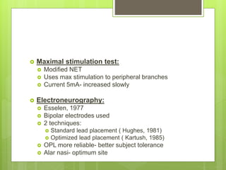  Maximal stimulation test:
 Modified NET
 Uses max stimulation to peripheral branches
 Current 5mA- increased slowly
 Electroneurography:
 Esselen, 1977
 Bipolar electrodes used
 2 techniques:
 Standard lead placement ( Hughes, 1981)
 Optimized lead placement ( Kartush, 1985)
 OPL more reliable- better subject tolerance
 Alar nasi- optimum site
 