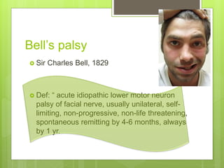 Bell’s palsy
 Sir Charles Bell, 1829
 Def: “ acute idiopathic lower motor neuron
palsy of facial nerve, usually unilateral, self-
limiting, non-progressive, non-life threatening,
spontaneous remitting by 4-6 months, always
by 1 yr.
 