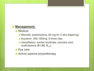  Management:
 Medical:
 Steroids: prednisolone, 60 mg for 3 wks (tapering)
 Acyclovir- 200- 400mg, 5 times /day
 Vasodilators: xanitol nicotinate, ascorbic acid,
multivitamins (B1,B6, B12)
 Eye care
 Active/ passive physiotherapy
 
