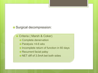  Surgical decompression:
 Criteria ( Marsh & Coker)
 Complete denervation
 Paralysis >4-6 wks
 Incomplete return of function in 60 days
 Recurrent facial palsy
 NET diff of 3.5mA bet both sides
 
