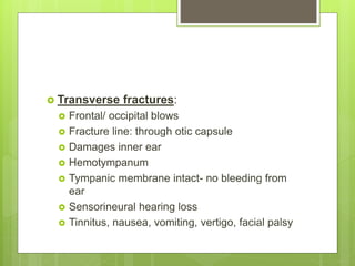  Transverse fractures:
 Frontal/ occipital blows
 Fracture line: through otic capsule
 Damages inner ear
 Hemotympanum
 Tympanic membrane intact- no bleeding from
ear
 Sensorineural hearing loss
 Tinnitus, nausea, vomiting, vertigo, facial palsy
 