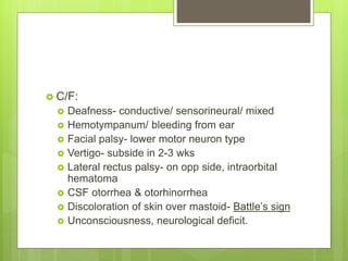  C/F:
 Deafness- conductive/ sensorineural/ mixed
 Hemotympanum/ bleeding from ear
 Facial palsy- lower motor neuron type
 Vertigo- subside in 2-3 wks
 Lateral rectus palsy- on opp side, intraorbital
hematoma
 CSF otorrhea & otorhinorrhea
 Discoloration of skin over mastoid- Battle’s sign
 Unconsciousness, neurological deficit.
 