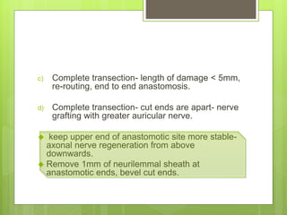 c) Complete transection- length of damage < 5mm,
re-routing, end to end anastomosis.
d) Complete transection- cut ends are apart- nerve
grafting with greater auricular nerve.
 keep upper end of anastomotic site more stable-
axonal nerve regeneration from above
downwards.
 Remove 1mm of neurilemmal sheath at
anastomotic ends, bevel cut ends.
 